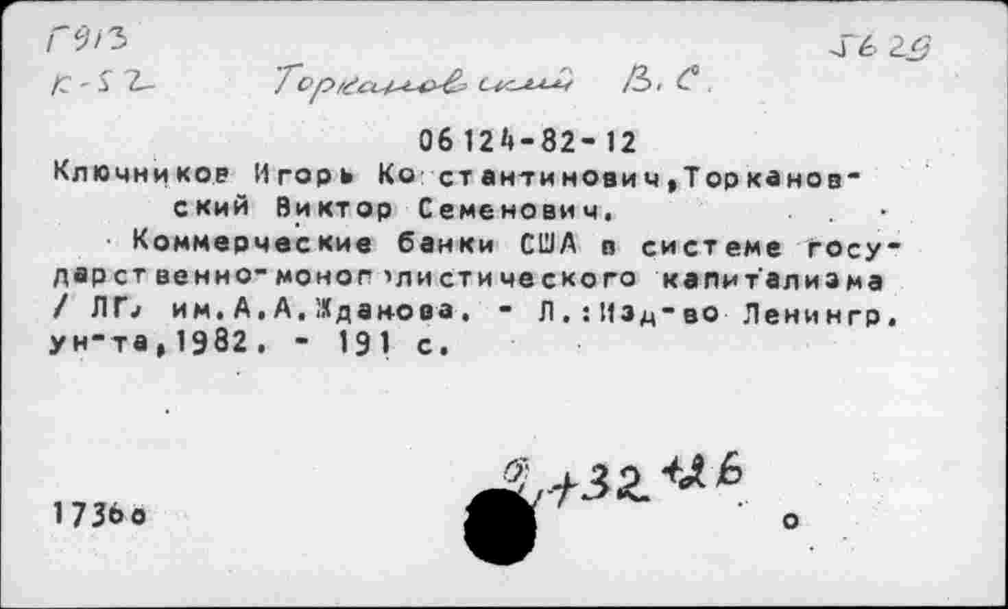 ﻿ГЛЪ
6 2^?
/С-£ 2-	О-с-ыЛ /Ъ. С .
06 12*»-82- 12
Ключников Игорь Ко ст анти нович,Торканов-ский Виктор Семенович.
Коммерческие банки США в системе государственно-моно г >листического капитализма / Л П им. А. А, Жданова. - Л , : И з д - во Л е ни н гр, ун-та,1982. - 191 с.
1736о